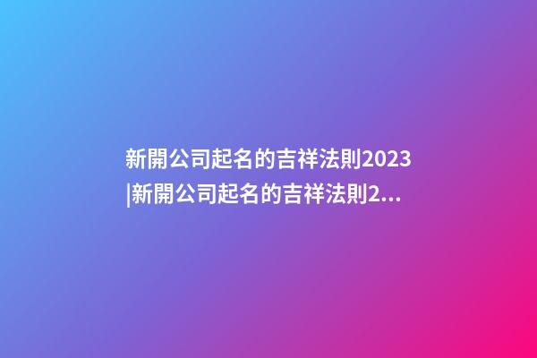 新開公司起名的吉祥法則2023|新開公司起名的吉祥法則2023-第1張-公司起名-玄機派